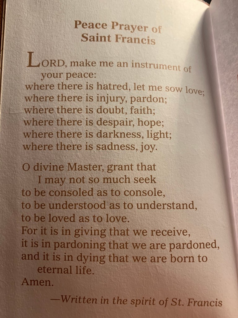 Photo of a page from a book. It reads:
"Peace Prayer of Saint Francis

Lord, make me an instrument of your peace:
where there is hatred, let me sow love;
where there is injury, pardon;
where there is doubt, faith;
where there is despair, hope;
where there is darkness, light;
where there is sadness, joy.

O divine Master, grant that I may not so much seek
to be consoled as to console,
to be understood as to understand,
to be loved as to love.
For it is in giving that we receive,
it is in pardoning that we are pardoned,
and it is in dying that we are born to eternal life.
Amen.
-Written in the spirit of St. Francis"
